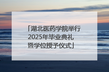 湖北医药学院举行2025年毕业典礼暨学位授予仪式