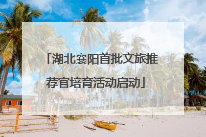 湖北襄阳首批文旅推荐官培育活动启动