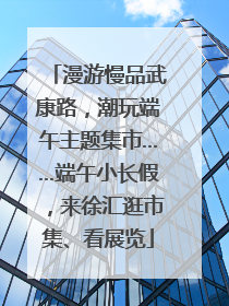 漫游慢品武康路，潮玩端午主题集市……端午小长假，来徐汇逛市集、看展览