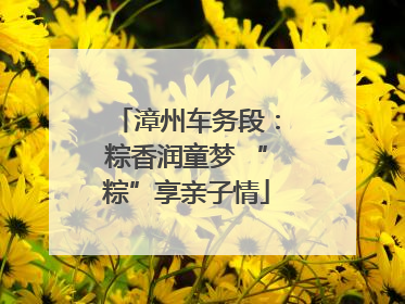 漳州车务段：粽香润童梦 “粽”享亲子情