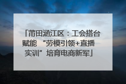 莆田涵江区：工会搭台赋能 “劳模引领+直播实训”培育电商新军