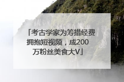 考古学家为筹措经费拥抱短视频，成200万粉丝美食大V