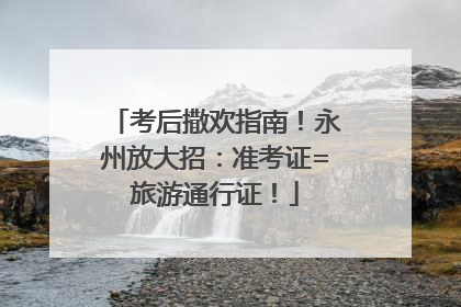 考后撒欢指南！永州放大招：准考证=旅游通行证！
