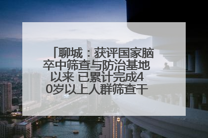 聊城：获评国家脑卒中筛查与防治基地以来 已累计完成40岁以上人群筛查干预40余万人次