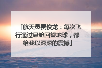 航天员费俊龙：每次飞行通过悬舱回望地球，都给我以深深的震撼