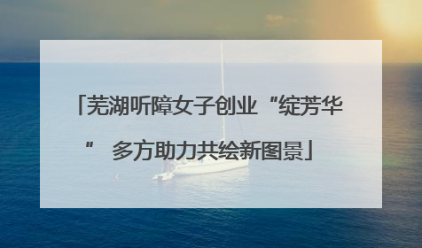 芜湖听障女子创业“绽芳华” 多方助力共绘新图景
