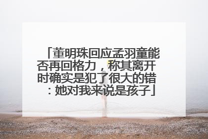 董明珠回应孟羽童能否再回格力，称其离开时确实是犯了很大的错：她对我来说是孩子