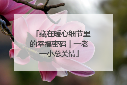 藏在暖心细节里的幸福密码｜一老一小总关情