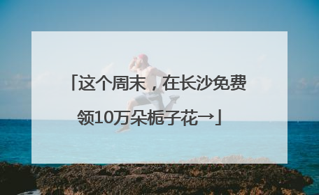 这个周末，在长沙免费领10万朵栀子花→