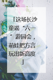 这场长沙童谣“六一”游园会，萌娃把方言玩出新高度