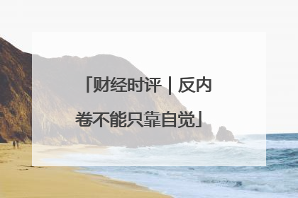 财经时评｜反内卷不能只靠自觉
