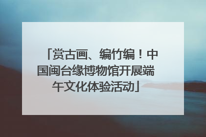 赏古画、编竹编！中国闽台缘博物馆开展端午文化体验活动