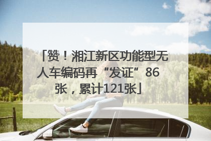 赞！湘江新区功能型无人车编码再“发证”86张，累计121张