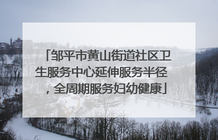 邹平市黄山街道社区卫生服务中心延伸服务半径，全周期服务妇幼健康