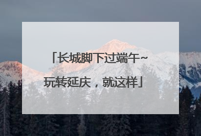 长城脚下过端午~玩转延庆，就这样