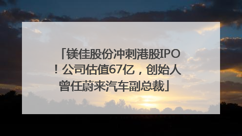 镁佳股份冲刺港股IPO！公司估值67亿，创始人曾任蔚来汽车副总裁