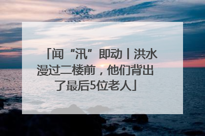 闻“汛”即动丨洪水漫过二楼前，他们背出了最后5位老人