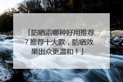 防晒霜哪种好用推荐？推荐十大款，防晒效果出众更温和！