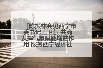陈振林会见西宁市委书记王卫东 共商发挥气象赋能增益作用 服务西宁经济社会高质量发展