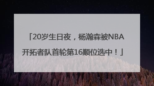 20岁生日夜，杨瀚森被NBA开拓者队首轮第16顺位选中！