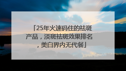 25年火速码住的祛斑产品，淡斑祛斑效果排名，美白界内无代餐