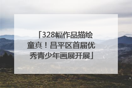 328幅作品描绘童真！昌平区首届优秀青少年画展开展