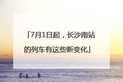 7月1日起，长沙南站的列车有这些新变化