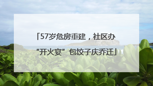 57岁危房重建，社区办“开火宴”包饺子庆乔迁